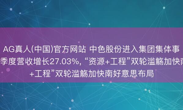 AG真人(中国)官方网站 中色股份进入集团集体事迹讲明会: 一季度营收增长27.03%, “资源+工程”双轮滥觞加快南好意思布局