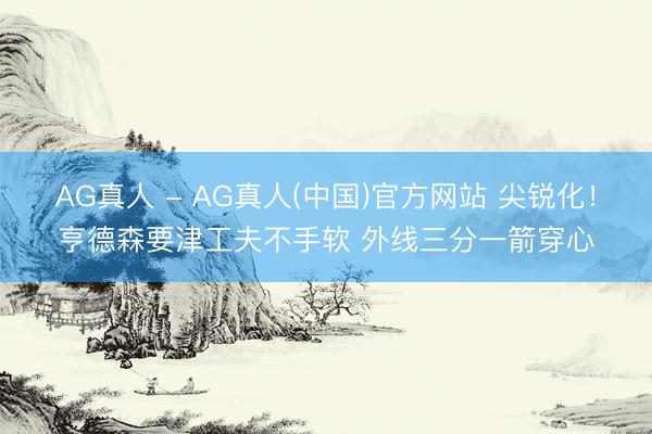 AG真人 - AG真人(中国)官方网站 尖锐化！亨德森要津工夫不手软 外线三分一箭穿心