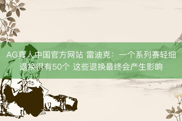 AG真人中国官方网站 雷迪克：一个系列赛轻细退换得有50个 这些退换最终会产生影响