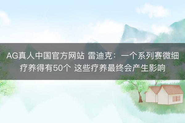 AG真人中国官方网站 雷迪克:一个系列赛微细疗养得有50个 这些疗养最终会产生影响