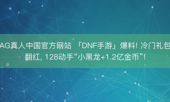 AG真人中国官方网站 「DNF手游」爆料! 冷门礼包翻红， 128动手“小黑龙+1.2亿金币”!
