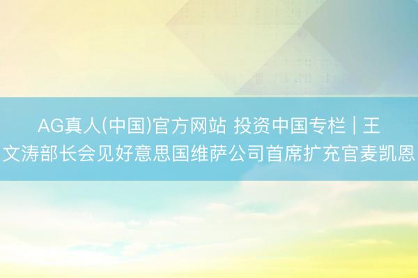 AG真人(中国)官方网站 投资中国专栏 | 王文涛部长会见好意思国维萨公司首席扩充官麦凯恩