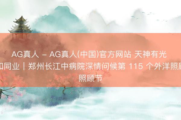 AG真人 - AG真人(中国)官方网站 天神有光 温和同业｜郑州长江中病院深情问候第 115 个外洋照顾节