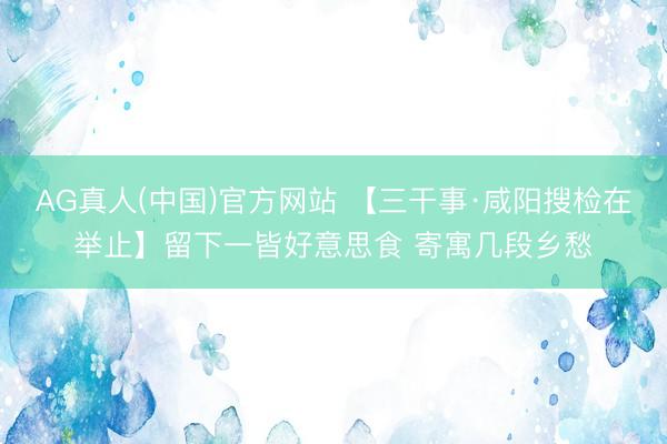 AG真人(中国)官方网站 【三干事·咸阳搜检在举止】留下一皆好意思食 寄寓几段乡愁
