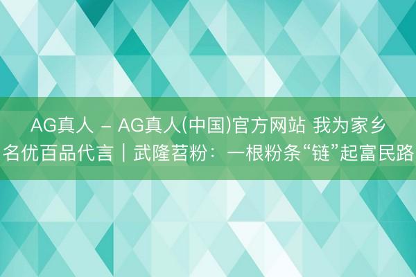 AG真人 - AG真人(中国)官方网站 我为家乡名优百品代言｜武隆苕粉：一根粉条“链”起富民路