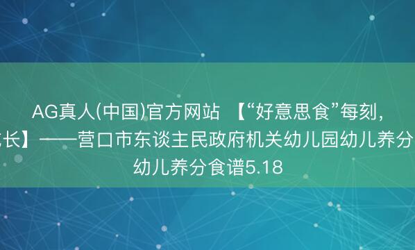 AG真人(中国)官方网站 【“好意思食”每刻，伴“幼”成长】——营口市东谈主民政府机关幼儿园幼儿养分食谱5.18