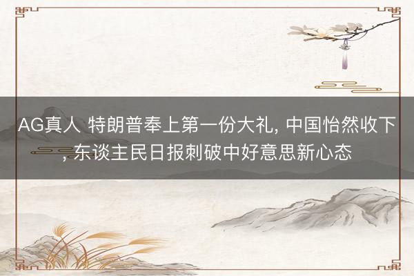 AG真人 特朗普奉上第一份大礼， 中国怡然收下， 东谈主民日报刺破中好意思新心态