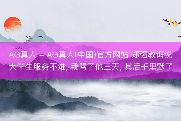 AG真人 - AG真人(中国)官方网站 郑强教诲说大学生服务不难， 我骂了他三天， 其后千里默了