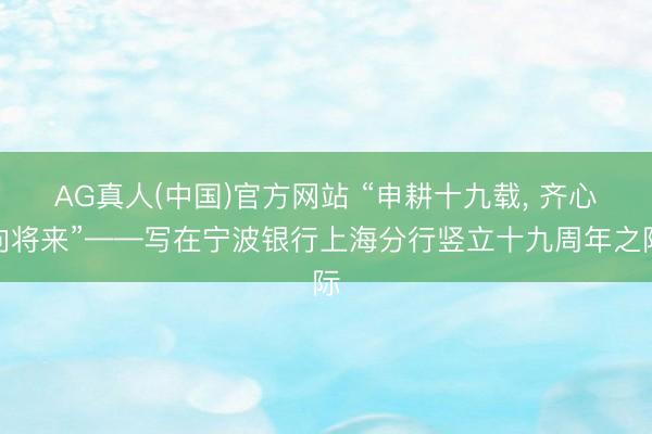 AG真人(中国)官方网站 “申耕十九载， 齐心向将来”——写在宁波银行上海分行竖立十九周年之际