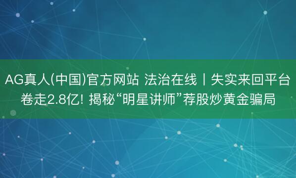 AG真人(中国)官方网站 法治在线丨失实来回平台卷走2.8亿! 揭秘“明星讲师”荐股炒黄金骗局