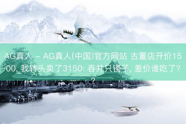 AG真人 - AG真人(中国)官方网站 古董店开价1500， 我转头卖了3150: 吞并只镯子， 差价谁吃了?