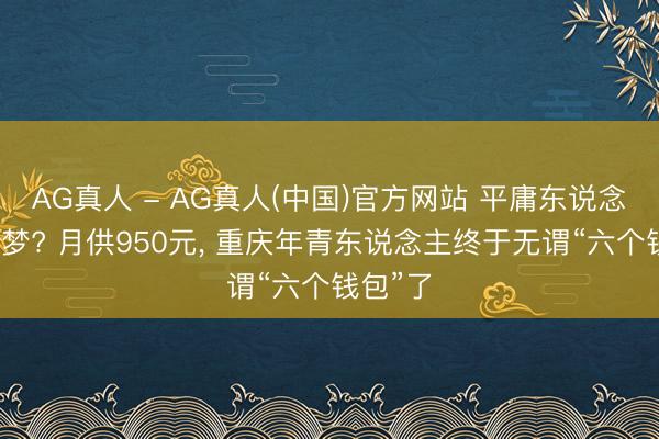 AG真人 - AG真人(中国)官方网站 平庸东说念主上车梦? 月供950元， 重庆年青东说念主终于无谓“六个钱包”了