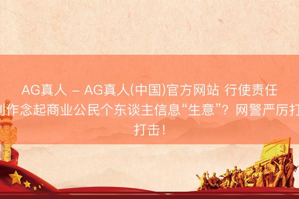 AG真人 - AG真人(中国)官方网站 行使责任便利作念起商业公民个东谈主信息“生意”?网警严厉打击!