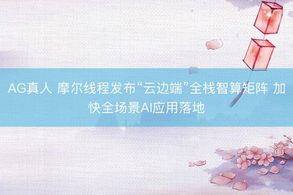 AG真人 摩尔线程发布“云边端”全栈智算矩阵 加快全场景AI应用落地
