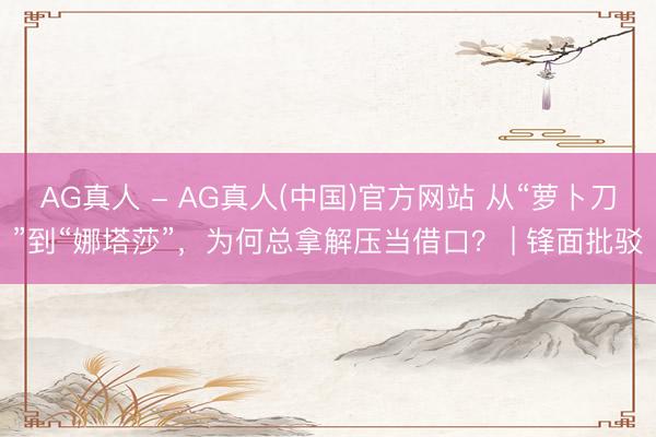 AG真人 - AG真人(中国)官方网站 从“萝卜刀”到“娜塔莎”，为何总拿解压当借口？ | 锋面批驳