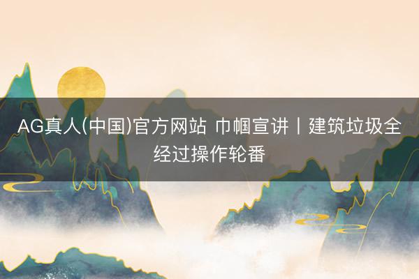 AG真人(中国)官方网站 巾帼宣讲丨建筑垃圾全经过操作轮番