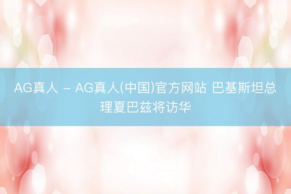 AG真人 - AG真人(中国)官方网站 巴基斯坦总理夏巴兹将访华