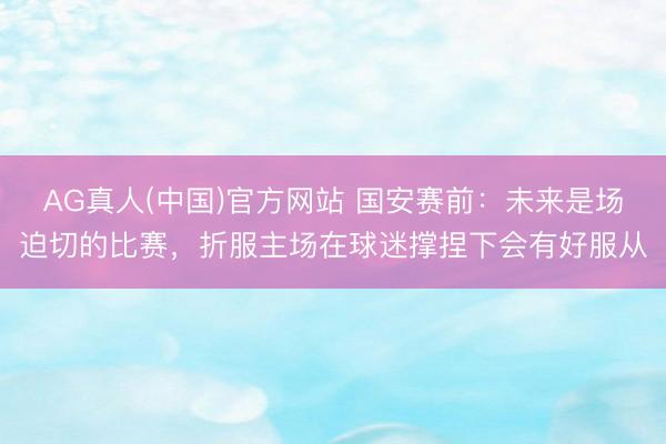 AG真人(中国)官方网站 国安赛前：未来是场迫切的比赛，折服主场在球迷撑捏下会有好服从