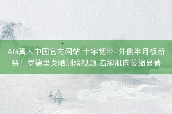 AG真人中国官方网站 十字韧带+外侧半月板断裂！罗德里戈晒测验视频 右腿肌肉萎缩显著