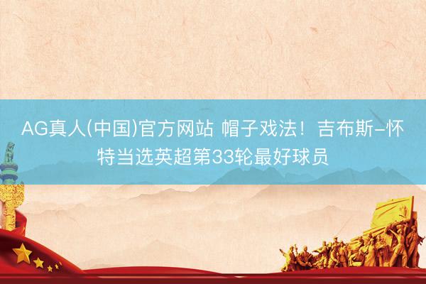 AG真人(中国)官方网站 帽子戏法！吉布斯-怀特当选英超第33轮最好球员