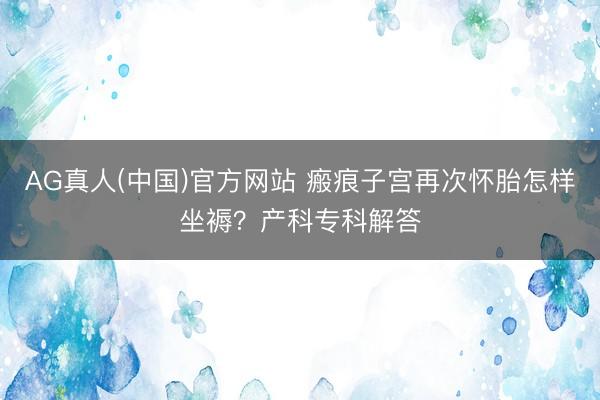 AG真人(中国)官方网站 瘢痕子宫再次怀胎怎样坐褥?产科专科解答