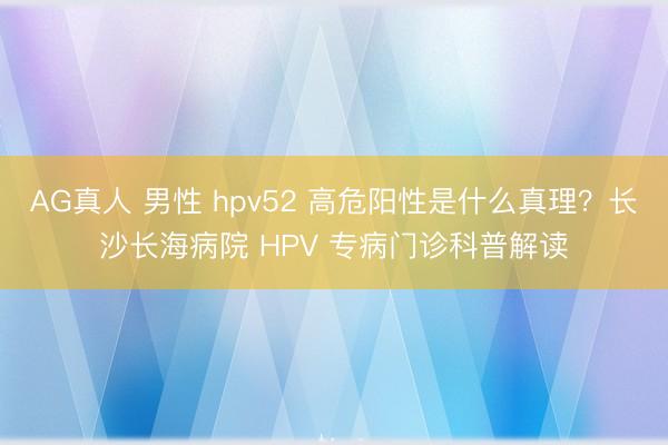 AG真人 男性 hpv52 高危阳性是什么真理?长沙长海病院 HPV 专病门诊科普解读