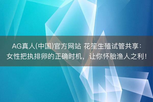AG真人(中国)官方网站 花笙生殖试管共享：女性把执排卵的正确时机，让你怀胎渔人之利！
