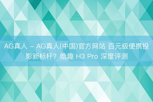 AG真人 - AG真人(中国)官方网站 百元级便携投影新标杆？哈趣 H3 Pro 深度评测