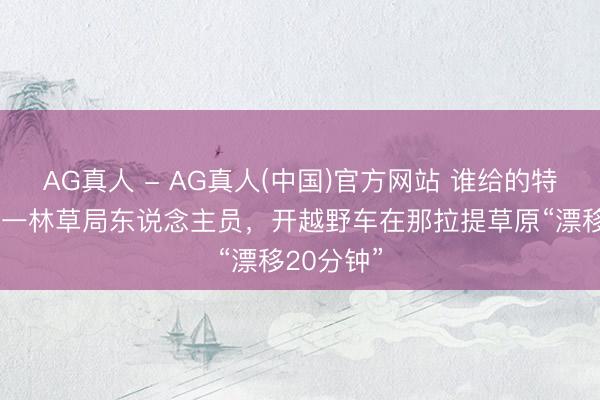 AG真人 - AG真人(中国)官方网站 谁给的特权？新疆一林草局东说念主员，开越野车在那拉提草原“漂移20分钟”