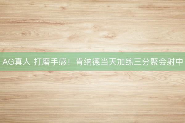 AG真人 打磨手感！肯纳德当天加练三分聚会射中