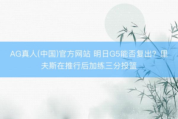 AG真人(中国)官方网站 明日G5能否复出？里夫斯在推行后加练三分投篮