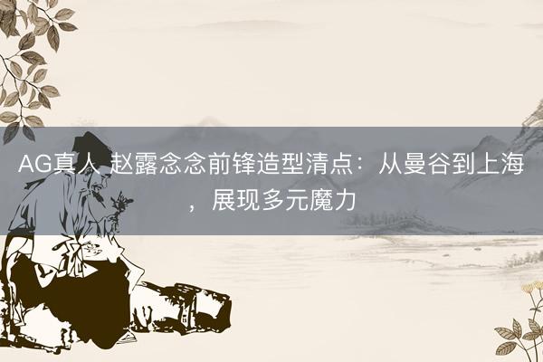 AG真人 赵露念念前锋造型清点：从曼谷到上海，展现多元魔力
