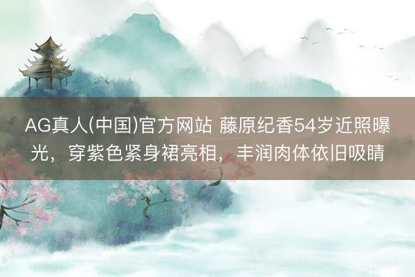 AG真人(中国)官方网站 藤原纪香54岁近照曝光,穿紫色紧身裙亮相,丰润肉体依旧吸睛