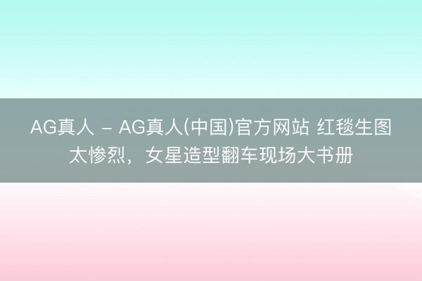 AG真人 - AG真人(中国)官方网站 红毯生图太惨烈，女星造型翻车现场大书册