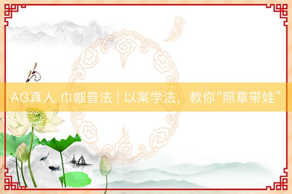 AG真人 巾帼普法 | 以案学法,教你“照章带娃”