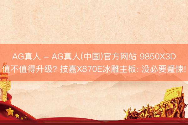 AG真人 - AG真人(中国)官方网站 9850X3D值不值得升级? 技嘉X870E冰雕主板: 没必要蹙悚!