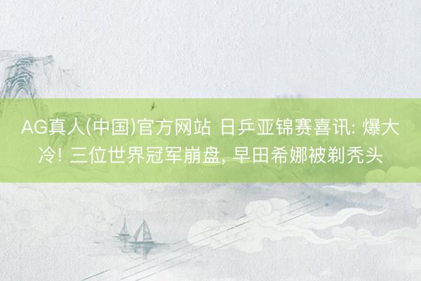AG真人(中国)官方网站 日乒亚锦赛喜讯: 爆大冷! 三位世界冠军崩盘， 早田希娜被剃秃头