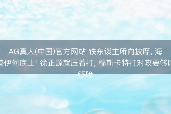 AG真人(中国)官方网站 铁东谈主所向披靡, 海港伊何底止! 徐正源就压着打, 穆斯卡特打对攻要够呛
