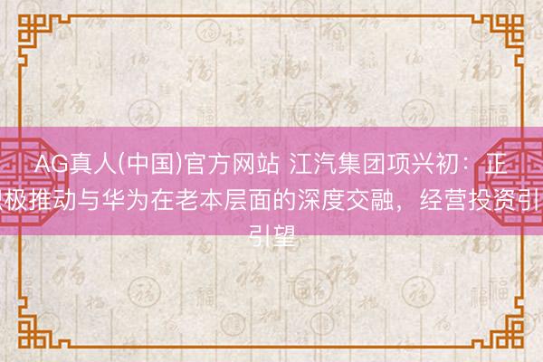 AG真人(中国)官方网站 江汽集团项兴初:正积极推动与华为在老本层面的深度交融,经营投资引望