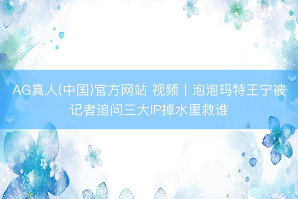 AG真人(中国)官方网站 视频丨泡泡玛特王宁被记者追问三大IP掉水里救谁