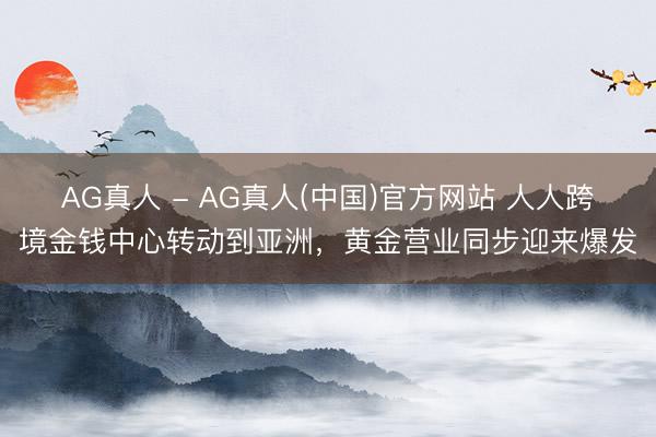 AG真人 - AG真人(中国)官方网站 人人跨境金钱中心转动到亚洲,黄金营业同步迎来爆发