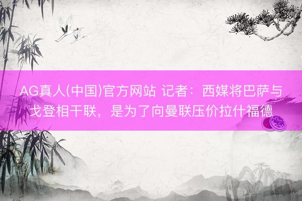 AG真人(中国)官方网站 记者：西媒将巴萨与戈登相干联，是为了向曼联压价拉什福德