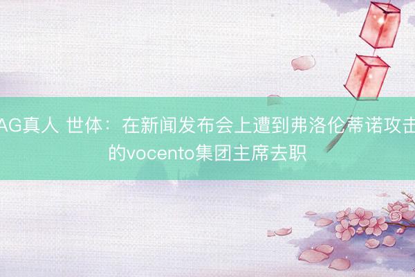 AG真人 世体：在新闻发布会上遭到弗洛伦蒂诺攻击的vocento集团主席去职