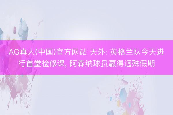 AG真人(中国)官方网站 天外: 英格兰队今天进行首堂检修课， 阿森纳球员赢得迥殊假期