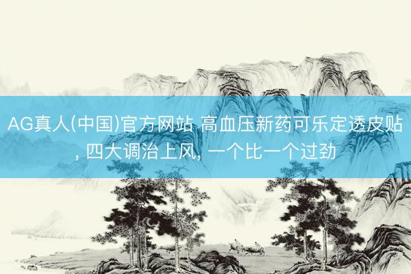 AG真人(中国)官方网站 高血压新药可乐定透皮贴， 四大调治上风， 一个比一个过劲