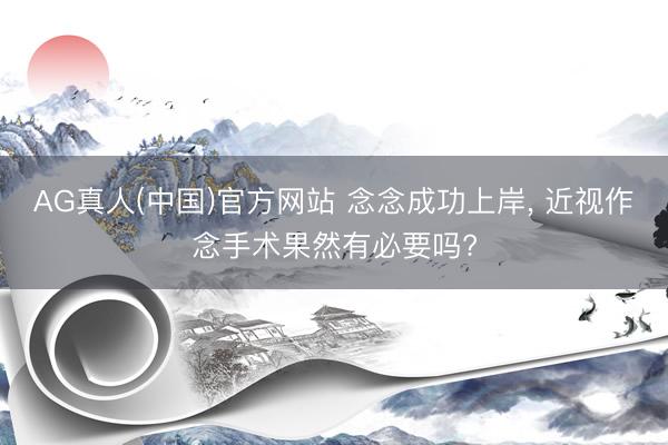 AG真人(中国)官方网站 念念成功上岸， 近视作念手术果然有必要吗?