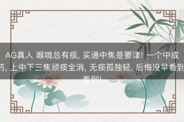 AG真人 喉咙总有痰， 买通中焦是要津! 一个中成药， 上中下三焦顽痰全消， 无痰孤独轻， 后悔没早看到!
