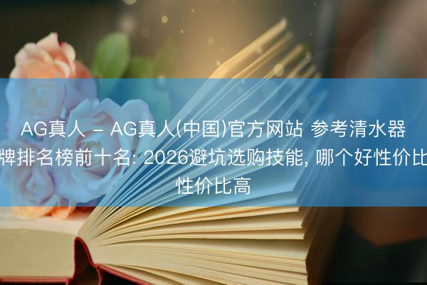 AG真人 - AG真人(中国)官方网站 参考清水器品牌排名榜前十名: 2026避坑选购技能， 哪个好性价比高