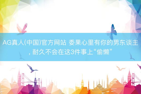 AG真人(中国)官方网站 委果心里有你的男东谈主， 耐久不会在这3件事上“偷懒”