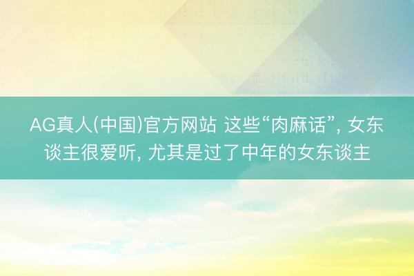 AG真人(中国)官方网站 这些“肉麻话”， 女东谈主很爱听， 尤其是过了中年的女东谈主